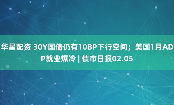 华星配资 30Y国债仍有10BP下行空间；美国1月ADP就业爆冷 | 债市日报02.05