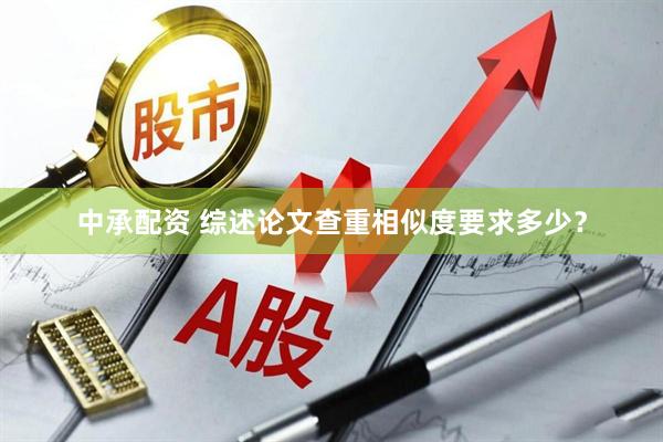 中承配资 综述论文查重相似度要求多少？