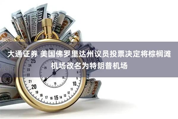 大通证券 美国佛罗里达州议员投票决定将棕榈滩机场改名为特朗普机场