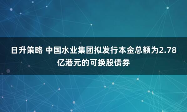 日升策略 中国水业集团拟发行本金总额为2.78亿港元的可换股债券